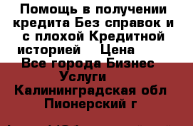 Помощь в получении кредита Без справок и с плохой Кредитной историей  › Цена ­ 11 - Все города Бизнес » Услуги   . Калининградская обл.,Пионерский г.